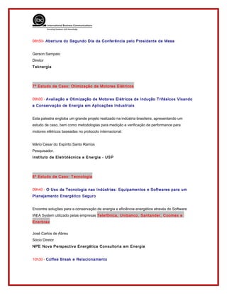 08h50- Abertura do Segundo Dia da Conferência pelo Presidente de Mesa
Gerson Sampaio
Diretor
Teknergia
7º Estudo de Caso: Otimização de Motores Elétricos
09h00 - Avaliação e Otimização de Motores Elétricos de Indução Trifásicos Visando
a Conservação de Energia em Aplicações Industriais
Esta palestra engloba um grande projeto realizado na indústria brasileira, apresentando um
estudo de caso, bem como metodologias para medição e verificação de performance para
motores elétricos baseadas no protocolo internacional.
Mário Cesar do Espírito Santo Ramos
Pesquisador.
Instituto de Eletrotécnica e Energia - USP
8º Estudo de Caso: Tecnologia
09h40 - O Uso da Tecnologia nas Indústrias: Equipamentos e Softwares para um
Planejamento Energético Seguro
Encontre soluções para a conservação de energia e eficiência energética através do Software
WEA System utilizado pelas empresas Telefônica, Unibanco, Santander, Coomex e
Enerbrax
José Carlos de Abreu
Sócio Diretor
NPE Nova Perspectiva Energética Consultoria em Energia
10h30 - Coffee Break e Relacionamento
 