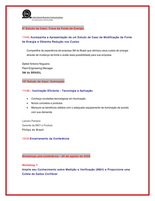 9º Estudo de Caso: Troca da Fonte de Energia
11h00- Acompanhe a Apresentação de um Estudo de Caso de Modificação de Fonte
de Energia e Obtenha Redução nos Custos
Compartilhe da experiência da empresa 3M do Brasil que otimizou seus custos de energia
através da mudança da fonte e avalie essa possibilidade para sua empresa
Djebel Antonio Nogueira
Plant Engineering Manager
3M do BRASIL
10º Estudo de Caso: Iluminação
11h30 - Iluminação Eficiente - Tecnologia e Aplicação
• Conheça novidades tecnológicas em Iluminação
• Novos conceitos e produtos
• Mensure os benefícios obtidos com o adequado equipamento de iluminação de acordo
com sua demanda
Lamaro Parreira
Gerente de MKT e Produto
Philips do Brasil
12h30 Encerramento da Conferência
Workshops pós-conferência - 26 de agosto de 2009
Workshop 1
Amplie seu Conhecimento sobre Medição e Verificação (M&V) e Proporcione uma
Coleta de Dados Confiável
 