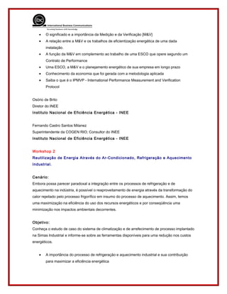 • O significado e a importância da Medição e da Verificação [M&V]
• A relação entre a M&V e os trabalhos de eficientização energética de uma dada
instalação.
• A função da M&V em complemento ao trabalho de uma ESCO que opere segundo um
Contrato de Performance
• Uma ESCO, a M&V e o planejamento energético de sua empresa em longo prazo
• Conhecimento da economia que foi gerada com a metodologia aplicada
• Saiba o que é o IPMVP - International Performance Measurement and Verification
Protocol
Osório de Brito
Diretor do INEE
Instituto Nacional de Eficiência Energética - INEE
Fernando Castro Santos Milanez
Superintendente da COGEN RIO; Consultor do INEE
Instituto Nacional de Eficiência Energética - INEE
Workshop 2
Reutilização de Energia Através do Ar-Condicionado, Refrigeração e Aquecimento
Industrial.
Cenário:
Embora possa parecer paradoxal a integração entre os processos de refrigeração e de
aquecimento na indústria, é possível o reaproveitamento de energia através da transformação do
calor rejeitado pelo processo frigorífico em insumo do processo de aquecimento. Assim, temos
uma maximização na eficiência do uso dos recursos energéticos e por conseqüência uma
minimização nos impactos ambientais decorrentes.
Objetivo:
Conheça o estudo de caso do sistema de climatização e de arrefecimento de processo implantado
na Simas Industrial e informe-se sobre as ferramentas disponíveis para uma redução nos custos
energéticos.
• A importância do processo de refrigeração e aquecimento industrial e sua contribuição
para maximizar a eficiência energética
 