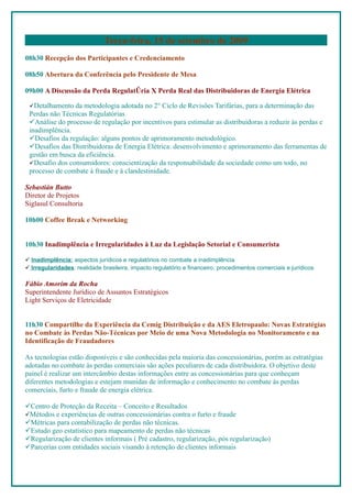 Terça-feira, 15 de setembro de 2009
08h30 Recepção dos Participantes e Credenciamento

08h50 Abertura da Conferência pelo Presidente de Mesa

09h00 A Discussão da Perda Regulatória X Perda Real das Distribuidoras de Energia Elétrica

 Detalhamento da metodologia adotada no 2° Ciclo de Revisões Tarifárias, para a determinação das
 Perdas não Técnicas Regulatórias
 Análise do processo de regulação por incentivos para estimular as distribuidoras a reduzir às perdas e
 inadimplência.
 Desafios da regulação: alguns pontos de aprimoramento metodológico.
 Desafios das Distribuidoras de Energia Elétrica: desenvolvimento e aprimoramento das ferramentas de
 gestão em busca da eficiência.
 Desafio dos consumidores: conscientização da responsabilidade da sociedade como um todo, no
 processo de combate á fraude e à clandestinidade.

Sebastián Butto
Diretor de Projetos
Siglasul Consultoria

10h00 Coffee Break e Networking


10h30 Inadimplência e Irregularidades à Luz da Legislação Setorial e Consumerista

 Inadimplência: aspectos jurídicos e regulatórios no combate a inadimplência
 Irregularidades: realidade brasileira, impacto regulatório e financeiro, procedimentos comerciais e jurídicos

Fábio Amorim da Rocha
Superintendente Jurídico de Assuntos Estratégicos
Light Serviços de Eletricidade


11h30 Compartilhe da Experiência da Cemig Distribuição e da AES Eletropaulo: Novas Estratégias
no Combate às Perdas Não-Técnicas por Meio de uma Nova Metodologia no Monitoramento e na
Identificação de Fraudadores

As tecnologias estão disponíveis e são conhecidas pela maioria das concessionárias, porém as estratégias
adotadas no combate às perdas comerciais são ações peculiares de cada distribuidora. O objetivo deste
painel é realizar um intercâmbio destas informações entre as concessionárias para que conheçam
diferentes metodologias e estejam munidas de informação e conhecimento no combate às perdas
comerciais, furto e fraude de energia elétrica.

Centro de Proteção da Receita – Conceito e Resultados
Métodos e experiências de outras concessionárias contra o furto e fraude
Métricas para contabilização de perdas não técnicas.
Estudo geo estatístico para mapeamento de perdas não técnicas
Regularização de clientes informais ( Pré cadastro, regularização, pós regularização)
Parcerias com entidades sociais visando à retenção de clientes informais
 