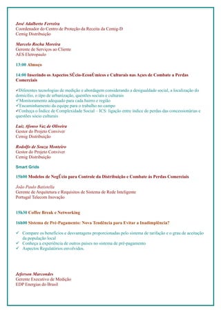 José Adalberto Ferreira
Coordenador do Centro de Proteção da Receita da Cemig-D
Cemig Distribuição

Marcelo Rocha Moreira
Gerente de Serviços ao Cliente
AES Eletropaulo

13:00 Almoço

14:00 Inserindo os Aspectos Sócio-Econômicos e Culturais nas Ações de Combate a Perdas
Comerciais

Diferentes tecnologias de medição e abordagem considerando a desigualdade social, a localização do
domicílio, o tipo de urbanização, questões sociais e culturais
Monitoramento adequado para cada bairro e região
Encaminhamento da equipe para o trabalho no campo
Conheça o Índice de Complexidade Social – ICS: ligação entre índice de perdas das concessionárias e
questões sócio culturais

Luiz Afonso Vaz de Oliveira
Gestor do Projeto Conviver
Cemig Distribuição

Rodolfo de Souza Monteiro
Gestor do Projeto Conviver
Cemig Distribuição

Smart Grids

15h00 Modelos de Negócio para Controle da Distribuição e Combate ás Perdas Comerciais

João Paulo Batistella
Gerente de Arquitetura e Requisitos de Sistema de Rede Inteligente
Portugal Telecom Inovação


15h30 Coffee Break e Networking

16h00 Sistema de Pré-Pagamento: Nova Tendência para Evitar a Inadimplência?

 Compare os benefícios e desvantagens proporcionadas pelo sistema de tarifação e o grau de aceitação
  da população local
 Conheça a experiência de outros países no sistema de pré-pagamento
 Aspectos Regulatórios envolvidos.




Jeferson Marcondes
Gerente Executivo de Medição
EDP Energias do Brasil
 