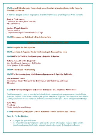 17h00 Ações Utilizadas pelas Concessionárias no Combate a Inadimplência: Saiba Como Se
Proteger Legalmente

 Redução de ações judiciais no processo de combate à fraude: a aproximação do Poder Judiciário

Rogério Pereira Jorge
Gerente de Recuperação de Mercado
AES Eletropaulo

Adriano Marcelo Baptista
Gerente Jurídico
Companhia Energética de Pernambuco - Celpe

18h00 Encerramento do Primeiro Dia da Conferência


                          Quarta-feira, 16 de setembro de 2009
08h30 Recepção dos Participantes

08h50 Abertura do Segundo Dia da Conferência pelo Presidente de Mesa

09h00 O Uso de Medição Inteligente para a Redução de Perdas

Roberto Manoel Guedes Alcoforado
Vice-Presidente de Operações e de Clientes
Light Serviços de Eletricidade

10h00 Coffee Break e Networking

10h30 Uso de Automação da Medição como Ferramenta de Proteção da Receita

Luiz Fernando Arruda
Assistente do Diretor Presidente das Empresas de Distribuição da Eletrobrás
Eletrobrás


11h00 Software de Inteligência na Redução de Perdas e no Aumento da Arrecadação

Detalhamento sobre como as tecnologias de inteligência computacional, tais como conceitos de lógica
nebulosa, sistemas evolutivos e clusterização, ajudam na redução de perdas e no aumento de arrecadação.
Conheça os estudos de caso e análises de resultados desenvolvidos pela Choice Inteligência em Energia.

Denis Maia
Presidente
Choice Inteligência em Energia

11h30 Saiba como Aperfeiçoar o Cálculo de Perdas Técnicas e Perdas Não Técnicas

Parte 1 – Perdas Técnicas

       A origem das perdas técnicas
       As perdas técnicas por segmento: redes de alta tensão, subestações, redes de média tensão,
        transformadores de distribuição, redes de baixa tensão, ramais de ligação e medidores
 