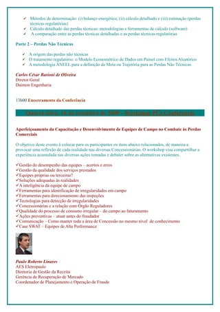  Métodos de determinação: (i) balanço energético, (ii) cálculo detalhado e (iii) estimação (perdas
      técnicas regulatórias)
     Cálculo detalhado das perdas técnicas: metodologias e ferramentas de cálculo (software)
     A comparação entre as perdas técnicas detalhadas e as perdas técnicas regulatórias

Parte 2 – Perdas Não Técnicas

       A origem das perdas não técnicas
       O tratamento regulatório: o Modelo Econométrico de Dados em Painel com Efeitos Aleatórios
       A metodologia ANEEL para a definição de Meta ou Trajetória para as Perdas Não Técnicas

Carlos César Barioni de Oliveira
Diretor Geral
Daimon Engenharia


13h00 Encerramento da Conferência


       Quarta-feira, 16 de setembro de 2009 - Workshop Pós Conferência

Aperfeiçoamento da Capacitação e Desenvolvimento de Equipes de Campo no Combate às Perdas
Comerciais

O objetivo deste evento é colocar para os participantes os itens abaixo relacionados, de maneira a
provocar uma reflexão de cada realidade nas diversas Concessionárias. O workshop visa compartilhar a
experiência acumulada nas diversas ações tomadas e debater sobre as alternativas existentes.

Gestão do desempenho das equipes – acertos e erros
Gestão da qualidade dos serviços prestados
Equipes próprias ou terceiras?
Soluções adequadas às realidades
A inteligência da equipe de campo
Ferramentas para identificação de irregularidades em campo
Ferramentas para direcionamento das inspeções
Tecnologias para detecção de irregularidades
Concessionárias e a relação com Órgão Reguladores
Qualidade do processo de consumo irregular – do campo ao faturamento
Ações preventivas – atuar antes do fraudador
Comunicação – Como manter toda a área de Concessão no mesmo nível de conhecimento
Case SWAT – Equipes de Alta Performance




Paulo Roberto Linares
AES Eletropaulo
Diretoria de Gestão da Receita
Gerência de Recuperação de Mercado
Coordenador de Planejamento e Operação de Fraude
 