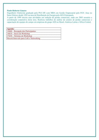 Paulo Roberto Linares
Engenheiro Eletricista graduado pela PUC-SP, com MBA em Gestão Empresarial pela FGV. Atua no
Setor Elétrico desde 1993 na área de Distribuição de Energia pela AES Eletropaulo.
A partir de 1999 iniciou suas atividades em redução de perdas comerciais, onde em 2005 assumiu a
coordenação corporativa desta área. Realizou trabalhos de análise de cenário de perdas comerciais e
capacitação de equipes de campo em empresas do grupo AES no Brasil, América Latina e África Central.


Agenda:
14h00 – Recepção dos Participantes
14h10 – Início do Workshop
17h30 – Término do Workshop
Haverá Intervalo para Café e Networking
 