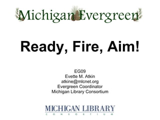 EG09 Evette M. Atkin [email_address] Evergreen Coordinator Michigan Library Consortium Ready, Fire, Aim! 