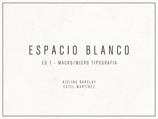 ESPACIO BLANCO
 EG 1 - MACRO/MICRO TIPOGRAFIA


        AISLING BARCLAY
        ESTEL MARTÍNEZ
 