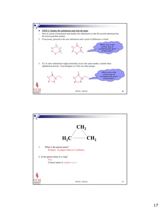 17 
„ STEP 2: Number the substituents and write the name 
1. Start at a point of attachment and number the substituents so that the second substituent has 
EP101 / EG101 36 
the lowest possible number. 
2. If necessary, proceed to the next substituent until a point of difference is found. 
3. If 2 or more substituents might potentially receive the same number, number them 
alphabetical priority. Treat halogens as if they are alkyl groups. 
Which one is the 
correct way of 
numbering the atom 
of the chain? 
Which one is the 
correct way of 
numbering the atom 
of the chain? 
CH2 
H2C CH2 
EP101 / EG101 37 
1. What is the parent name? 
Propane (Longest chain is 3 carbons) 
2. Is the parent chain in a ring? 
Yes 
Correct name is: cyclopropane 
 