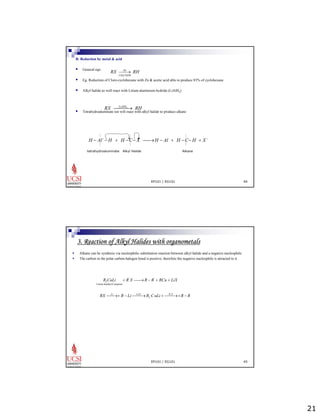 21 
B: Reduction by metal & acid 
ƒ General eqn. 
RX ⎯⎯→ 
Zn 
RH 
CH 3 
COOH 
ƒ Eg. Reduction of Cloro-cyclohexane with Zn & acetic acid able to produce 83% of cyclohexane. 
ƒ Alkyl halide as well react with Litium aluminium hydride (LiAlH4) 
ƒ Tetrahydroaluminate ion will react with alkyl halide to produce alkane 
EP101 / EG101 44 
RX ⎯L⎯iAl⎯H4→ RH 
H − Al−−H + H −C− X ⎯⎯→H − Al + H −C−H + X − 
tetrahydroaluminate Alkyl Halide Alkane 
3. Reaction of Alkyl Halides with organometals 
ƒ Alkane can be synthesis via nucleophilic substitution reaction between alkyl halide and a negative nucleophile. 
ƒ The carbon in the polar carbon-halogen bond is positive, therefore the negative nucleophile is attracted to it. 
R CuLi + R'X ⎯⎯→R − R' + RCu + LiX 
EP101 / EG101 45 
2 
Litium diaalkylCumprum 
RX ⎯⎯Li→+ R − Li⎯C⎯⎯uX→R CuLi +⎯R⎯⎯'X→+R − R 
2 
 