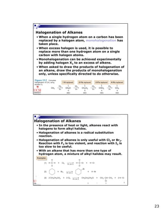 23 
Halogenation of Alkanes 
• When a single hydrogen atom on a carbon has been 
replaced by a halogen atom, monohalogenation has 
taken place. 
• When excess halogen is used, it is possible to 
replace more than one hydrogen atom on a single 
carbon with halogen atoms. 
• Monohalogenation can be achieved experimentally 
by adding halogen X2 to an excess of alkene. 
• When asked to draw the products of halogenation of 
an alkane, draw the products of monohalogenation 
only, unless specifically directed to do otherwise. 
EP101 / EG101 48 
Halogenation of Alkanes 
• In the presence of heat or light, alkanes react with 
halogens to form alkyl halides. 
• Halogenation of alkanes is a radical substitution 
reaction. 
• Halogenation of alkanes is only useful with Cl2 or Br2. 
Reaction with F2 is too violent, and reaction with I2 is 
too slow to be useful. 
• With an alkane that has more than one type of 
hydrogen atom, a mixture of alkyl halides may result. 
EP101 / EG101 49 
 