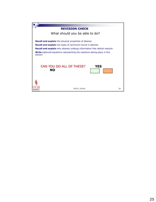 25 
REVISION CHECK 
What should you be able to do? 
Recall and explain the physical properties of alkanes 
Recall and explain the types of isomerism found in alkanes 
Recall and explain why alkanes undergo chlorination free radical reaction 
Write balanced equations representing the reactions taking place in this 
section 
CAN YOU DO ALL OF THESE? YES 
EP101 / EG101 52 
NO 
