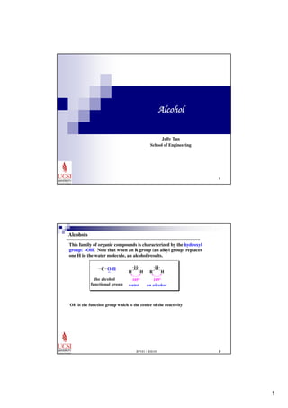 1 
 
Alcohol 
Jully Tan 
School of Engineering 
This family of organic compounds is characterized by the hydroxyl 
group: -OH. Note that when an R group (an alkyl group) replaces 
one H in the water molecule, an alcohol results 
O 
R 
O 
H 
EP101 / EG101  
Alcohols 
. 
: : 
C O-H 
the alcohol 
functional group 
H 
105o 
water 
H 
109o 
an alcohol 
OH is the function group which is the center of the reactivity 
 