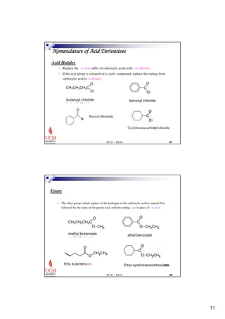 11 
Nomenclature of Acid Derivatives 
Acid Halides 
 Replace the –ic acid suffix of carboxylic acids with –yl chloride. 
 If the acyl group is a branch of a cyclic compound, replace the ending from 
O 
EP101 / EG101  
carboxylic acid to -carbonyl. 
C 
Cl 
CH3CH2CH2C 
O 
Cl 
butanoyl chloride 
butyryl chloride 
benzoyl chloride 
Br 
O 
Benzoyl Bromide 
Cyclohexanacarbonyl chloride 
O 
EP101 / EG101  
Esters 
 The alkyl group (which replace of the hydrogen of the carboxylic acid) is named first 
followed by the name of the parent acid, with the ending –ate in place of –ic acid 
C 
O CH2CH3 
ethyl benzoate 
O 
O CH3 
CH3CH2CH2C 
methyl butanoate 
methyl butyrate 
Ethy 4-pentenoate Ethyl cyclohexanecarboxylate 
 