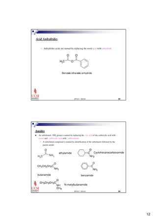 12 
O O 
EP101 / EG101  
Acid Anhydrides 
 Anhydrides acids are named by replacing the word acid with anhydride. 
H C O 3 
Benzoic ethanoic anhydride 
O 
EP101 / EG101  
Amides 
 An substituted –NH2 group is named by replacing the –oic acid of the carboxylic acid with – 
amide and –carboxylic acid with –carboxamide. 
 A substituted compound is named by identification of the substituent followed by the 
parent amide. 
H C 3 
O 
NH2 
ethylamide 
C 
NH2 
CH3CH2CH2C 
O 
NH2 
butanamide 
butyramide 
benzamide 
N-metylbutanamide 
Cyclohexanecarboxamide 
 
