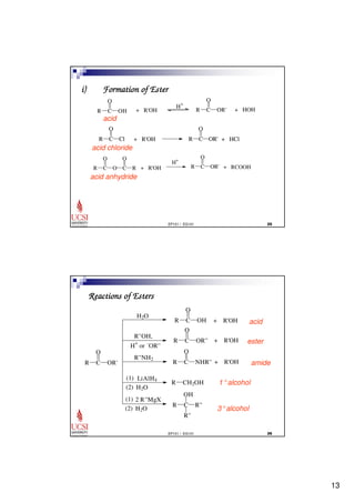 13 
O 
i) Formation of Ester 
R C R C 
OR' 
O 
R C OR' 
O 
O 
R C OR' 
EP101 / EG101  
O 
OH + R'OH 
H+ 
+ HOH 
acid 
R C 
O 
Cl + R'OH + HCl 
acid chloride 
R C 
O 
O C 
R + R'OH 
H+ 
+ RCOOH 
acid anhydride 
O 
O 
O 
+ R'OH 
OH 
EP101 / EG101  
Reactions of Esters 
O 
R C 
OR' 
R C 
OH + R'OH 
R C 
OR'' 
R C 
NHR'' + R'OH 
R CH2OH 
R C 
R'' 
R'' 
H2O 
R''OH, 
H+ or -OR'' 
R''NH2 
(1) 
(2) H2O 
LiAlH4 
(1) 2 R''MgX 
(2) H2O 
acid 
ester 
amide 
1°alcohol 
3°alcohol 
 