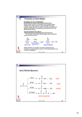 14 
ii) Formation of Acid Halides 
Synthesis of Acyl Chlorides 
Because of their reactivity, acyl chlorides must be prepared under 
conditions that exclude exposure to good nucleophiles like water. 
Common reagents that convert carboxylic acids into acyl chlorides are 
phosphorus trichloride (PCl3) phosphorus pentachloride (PCl5), and 
thionyl chloride (SOCl2). 
Typical Synthetic Procedures 
The carboxylic acid is heated with the reagent, with or without the 
presence of an inert solvent. 
O= 
+ SO2 + HCl 
EP101 / EG101  
O= 
COH 
Benzoic acid 
or PCl3 
+ SOCl2 
Thionyl chloride 
(bp 75-76 oC) 
heat 
CCl 
Benzoyl chloride 
Thionyl chloride is an especially convenient reagent because the 
byproducts are gases and easily removed. Excess thionyl chloride is easy 
to remove by distillation. 
O 
O 
O 
O 
O 
+ HCl 
+ HCl 
EP101 / EG101  
Acid Chloride Reactions 
H2O 
R'OH 
R'NH2 
R'COOH 
O 
R C 
Cl 
R C 
OH + HCl 
R C 
OR' 
R C 
NHR' 
R C 
O C 
R' + HCl 
acid 
ester 
amide 
acid anhydride 
 