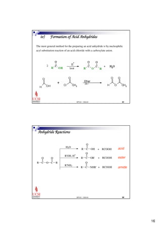 16 
iv) Formation of Acid Anhydrides 
The most general method for the preparing an acid anhydride is by nucleophilic 
acyl substitution reaction of an acid chloride with a carboxylate anion. 
EP101 / EG101  
O 
O 
O 
+ RCOOH 
EP101 / EG101  
Anhydride Reactions 
O 
R C 
O 
O C 
R 
R C 
OH + RCOOH 
R C 
OR' 
R C 
NHR' + RCOOH 
H2O 
R'OH, H+ 
R'NH2 
acid 
ester 
amide 
 