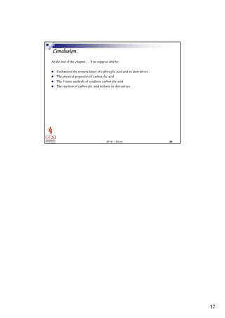 17 
EP101 / EG101  
Conclusion 
At the end of the chapter…. You suppose able to: 
 Understand the nomenclature of carboxylic acid and its derivatives 
 The physical properties of carboxylic acid 
 The 3 main methods of synthesis carboxylic acid 
 The reaction of carboxylic acid to form its derivatives. 
