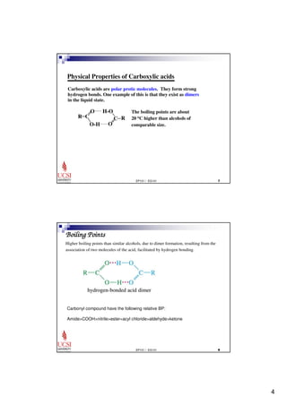 4 
Physical Properties of Carboxylic acids 
Carboxylic acids are polar protic molecules. They form strong 
hydrogen bonds. One example of this is that they exist as dimers 
in the liquid state. 
EP101 / EG101  
C 
O 
O-H 
R 
O 
C 
H-O 
R 
The boiling points are about 
20 oC higher than alcohols of 
comparable size. 
Boiling Points 
Higher boiling points than similar alcohols, due to dimer formation, resulting from the 
association of two molecules of the acid, facilitated by hydrogen bonding. 
Carbonyl compound have the following relative BP: 
AmideCOOHnitrileester=acyl chloridealdehydeketone 
EP101 / EG101  
 