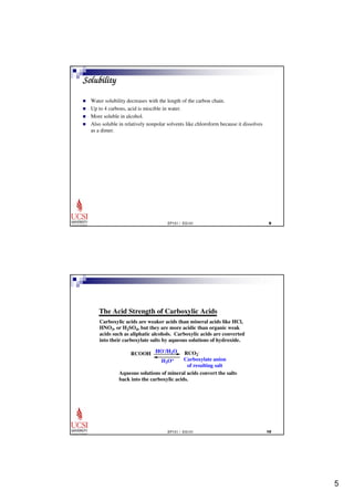 5 
EP101 / EG101 	 
Solubility 
 Water solubility decreases with the length of the carbon chain. 
 Up to 4 carbons, acid is miscible in water. 
 More soluble in alcohol. 
 Also soluble in relatively nonpolar solvents like chloroform because it dissolves 
as a dimer. 
The Acid Strength of Carboxylic Acids 
Carboxylic acids are weaker acids than mineral acids like HCl, 
HNO3, or H2SO4, but they are more acidic than organic weak 
acids such as aliphatic alcohols. Carboxylic acids are converted 
into their carboxylate salts by aqueous solutions of hydroxide. 
RCOOH HO-/H2O 
H3O+ 
- 
RCO2 
Carboxylate anion 
of resulting salt 
Aqueous solutions of mineral acids convert the salts 
back into the carboxylic acids. 
EP101 / EG101 
 
 