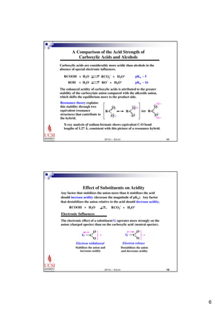 6 
A Comparison of the Acid Strength of 
Carboxylic Acids and Alcohols 
Carboxylic acids are considerably more acidic than alcohols in the 
absence of special electronic influences. 
RCOOH + H2O RCO2 
- + H3O+ pKa ~ 5 
ROH + H2O RO- + H3O+ pKa ~ 16 
The enhanced acidity of carboxylic acids is attributed to the greater 
stability of the carboxylate anion compared with the alkoxide anion, 
which shifts the equilibrium more to the product side. 
Resonance theory explains 
this stability through two 
equivalent resonance 
R-C 
structures that contribute to 
the hybrid. 
O . 
. .. 
.. 
.. 
O. .. ... O.. 
..- O.. 
.. O 
.. 
R-C 
- 
R-C 
1/2 - 
.. O 
.. 
1/2 - 
X-ray analysis of sodium formate shows equivalent C-O bond 
lengths of 1.27 A, consistent with this picture of a resonance hybrid. o 
EP101 / EG101  
Effect of Substituents on Acidity 
Any factor that stabilizes the anion more than it stabilizes the acid 
should increase acidity (decrease the magnitude of pKa). Any factor 
that destabilizes the anion relative to the acid should decrease acidity. 
- + H3O+ 
RCOOH + H2O RCO2 
Electronic Influences 
The electronic effect of a substituent G operates more strongly on the 
anion (charged species) than on the carboxylic acid (neutral species). 
EP101 / EG101  
G C 
O 
O 
- 
Electron withdrawal 
Stabilizes the anion and 
increases acidity 
G C 
O 
O 
- 
Electron release 
Destabilizes the anion 
and decreases acidity 
 