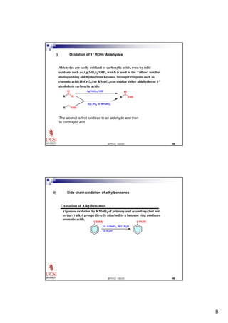 8 
i) Oxidation of 1°ROH / Aldehydes 
Aldehydes are easily oxidized to carboxylic acids, even by mild 
oxidants such as Ag(NH3)2 
+OH-, which is used in the Tollens' test for 
distinguishing aldehydes from ketones. Stronger reagents such as 
chromic acid (H2CrO4) or KMnO4 can oxidize either aldehydes or 1o 
alcohols to carboxylic acids. 
O 
EP101 / EG101  
O 
R H 
R OH 
R OH 
+OH-H2CrO4 
Ag(NH3)2 
or KMnO4 
The alcohol is first oxidized to an aldehyde and then 
to carboxylic acid 
Oxidation of Alkylbenzenes 
Vigorous oxidation by KMnO4 of primary and secondary (but not 
tertiary) alkyl groups directly attached to a benzene ring produces 
aromatic acids. 
EP101 / EG101  
CHRR' 
(1) KMnO4, HO-, H2O 
(2) H3O+ 
COOH 
ii) Side chain oxidation of alkylbenzenes 
 