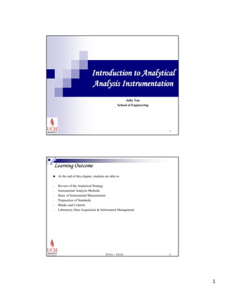 1 
Introduction to Analytical 
Analysis Instrumentation 
1 
Jully Tan 
School of Engineering 
EP101 / EG101 2 
Learning Outcome 
„ At the end of this chapter, students are able to: 
- Review of the Analytical Strategy 
- Instrumental Analysis Methods 
- Basic of Instrumental Measurement 
- Preparation of Standards 
- Blanks and Controls 
- Laboratory Data Acquisition & Information Management 
 