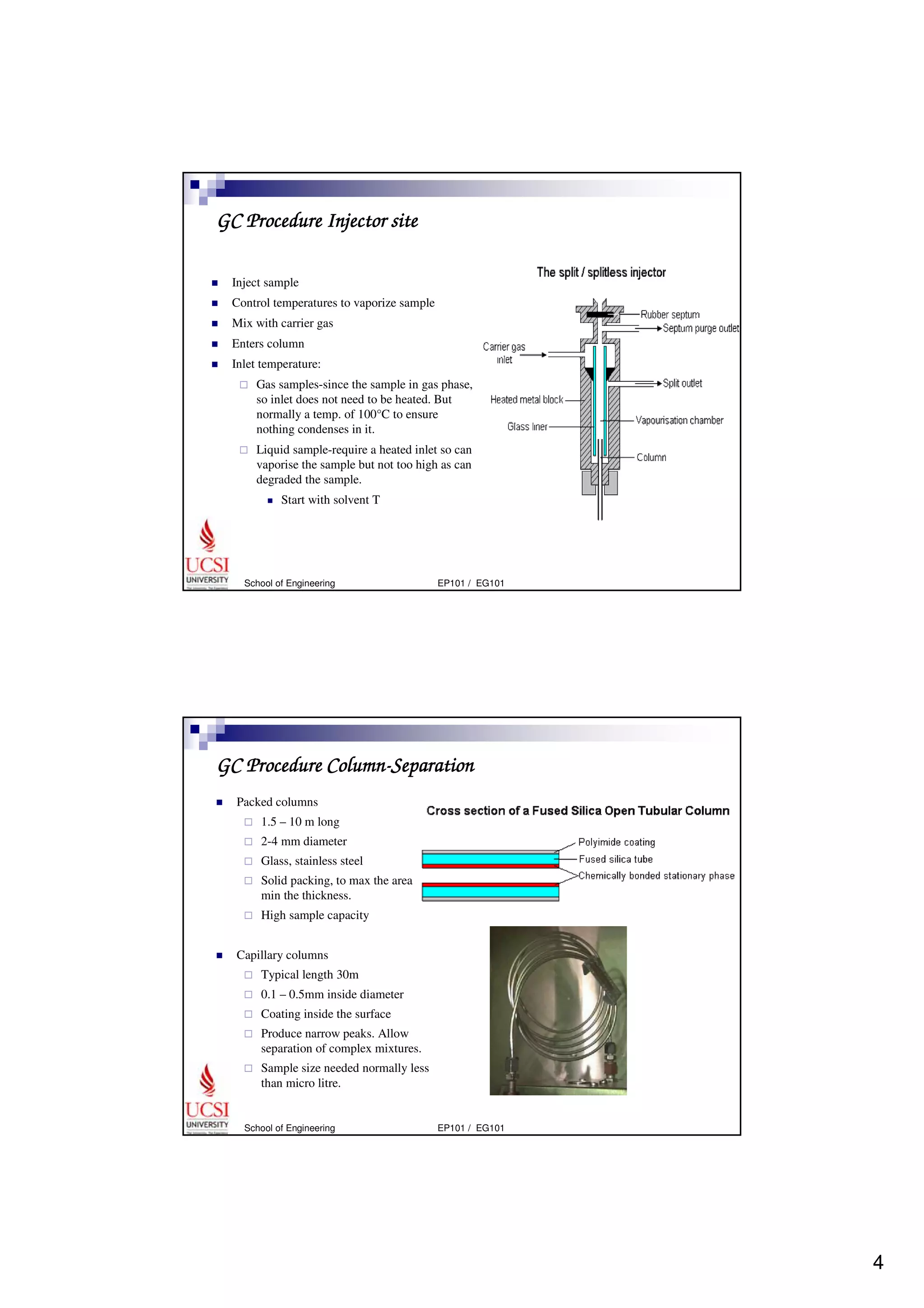 4 
GC Procedure Injector site 
 Inject sample 
 Control temperatures to vaporize sample 
 Mix with carrier gas 
 Enters column 
 Inlet temperature: 
 Gas samples-since the sample in gas phase, 
so inlet does not need to be heated. But 
normally a temp. of 100°C to ensure 
nothing condenses in it. 
 Liquid sample-require a heated inlet so can 
vaporise the sample but not too high as can 
degraded the sample. 
 Start with solvent T 
School of Engineering EP101 / EG101 
GC Procedure Column-Separation 
 Packed columns 
 1.5 – 10 m long 
 2-4 mm diameter 
 Glass, stainless steel 
 Solid packing, to max the area and 
min the thickness. 
 High sample capacity 
 Capillary columns 
 Typical length 30m 
 0.1 – 0.5mm inside diameter 
 Coating inside the surface 
 Produce narrow peaks. Allow 
separation of complex mixtures. 
 Sample size needed normally less 
than micro litre. 
School of Engineering EP101 / EG101 
 