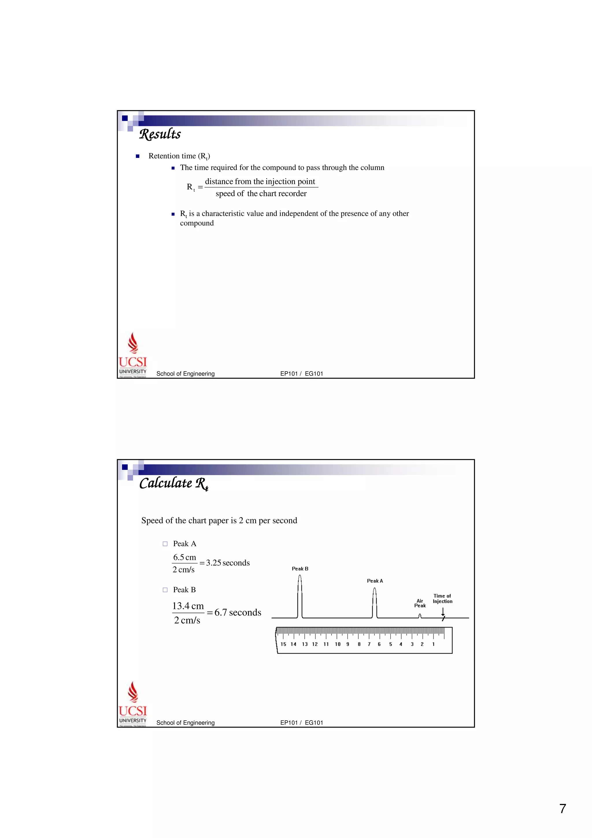 7 
Results 
 Retention time (Rt) 
 The time required for the compound to pass through the column 
distance from the injection point 
speed of the chart recorder 
R t = 
 Rt is a characteristic value and independent of the presence of any other 
compound 
distance from the injection point 
speed of the chart recorder 
Rt = 
School of Engineering EP101 / EG101 
Calculate Rt 
Speed of the chart paper is 2 cm per second 
 Peak A 
6.5 cm = 
2 cm/s 
 Peak B 
3.25 seconds 
6.7 seconds 
13.4 cm = 
2 cm/s 
School of Engineering EP101 / EG101 
 