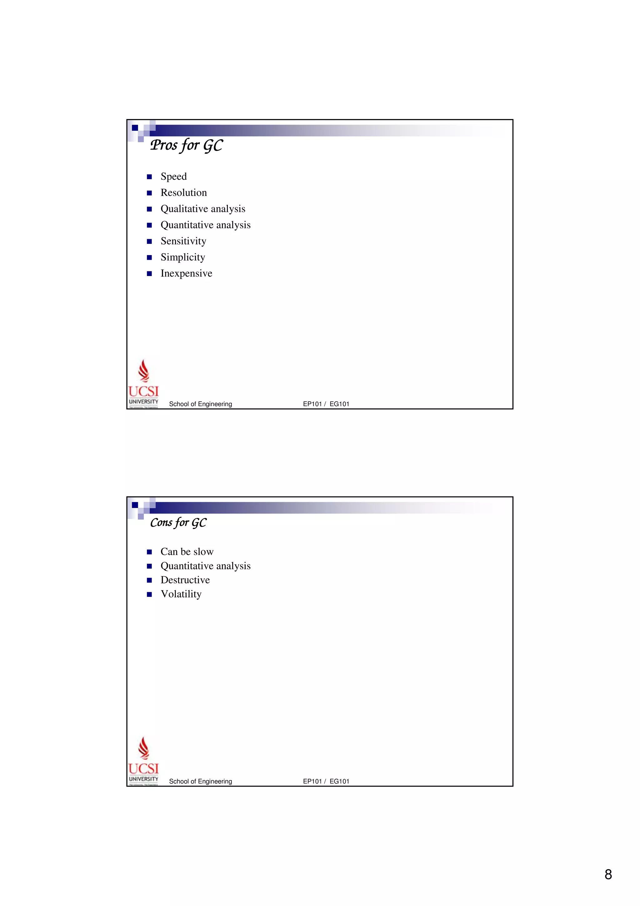 8 
Pros for GC 
 Speed 
 Resolution 
 Qualitative analysis 
 Quantitative analysis 
 Sensitivity 
 Simplicity 
 Inexpensive 
School of Engineering EP101 / EG101 
Cons for GC 
 Can be slow 
 Quantitative analysis 
 Destructive 
 Volatility 
School of Engineering EP101 / EG101 
