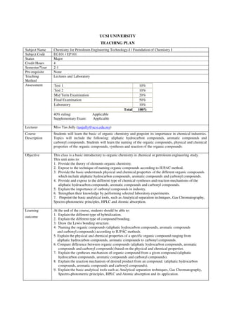 UCSI UNIVERSITY 
TEACHING PLAN 
Subject Name Chemistry for Petroleum Engineering Technology-I / Foundation of Chemistry I 
Subject Code EG101 / EP101 
Status Major 
Credit Hours 4 
Semester/Year 2-1 
Pre-requisite None 
Teaching 
Lectures and Laboratory 
Method 
Assessment Test 1 10% 
Test 2 10% 
Mid Term Examination 20% 
Final Examination 50% 
Laboratory 10% 
Total 100% 
40% ruling: Applicable 
Supplementary Exam: Applicable 
Lecturer Miss Tan Jully (tanjully@ucsi.edu.my) 
Course 
Description 
Students will learn the basic of organic chemistry and pinpoint its importance in chemical industries. 
Topics will include the following: aliphatic hydrocarbon compounds, aromatic compounds and 
carbonyl compounds. Students will learn the naming of the organic compounds, physical and chemical 
properties of the organic compounds, syntheses and reaction of the organic compounds. 
Objective This class is a basic introductory to organic chemistry in chemical or petroleum engineering study. 
This unit aims to: 
1. Provide the theory of elements organic chemistry. 
2. Expose to the technique of naming organic compounds according to IUPAC method. 
3. Provide the basic understands physical and chemical properties of the different organic compounds 
which include aliphatic hydrocarbon compounds, aromatic compounds and carbonyl compounds. 
4. Provide and expose to the different type of chemical syntheses and reaction mechanisms of the 
aliphatic hydrocarbon compounds, aromatic compounds and carbonyl compounds. 
5. Explain the importance of carbonyl compounds in industry. 
6. Strengthen their knowledge by performing selected laboratory experiments. 
7. Pinpoint the basic analytical tools, such as Analytical separation techniques, Gas Chromatography, 
Spectro-photometric principles, HPLC and Atomic absorption. 
Learning 
outcome 
At the end of the course, students should be able to: 
1. Explain the different type of hybridization. 
2. Explain the different type of compound bonding. 
3. Draw the Lewis bonding structure. 
4. Naming the organic compounds (aliphatic hydrocarbon compounds, aromatic compounds 
and carbonyl compounds) according to IUPAC methods. 
5. Explain the physical and chemical properties of a specific organic compound ranging from 
aliphatic hydrocarbon compounds, aromatic compounds to carbonyl compounds. 
6. Compare difference between organic compounds (aliphatic hydrocarbon compounds, aromatic 
compounds and carbonyl compounds) based on the physical and chemical properties. 
7. Explain the syntheses mechanism of organic compound from a given compound.(aliphatic 
hydrocarbon compounds, aromatic compounds and carbonyl compounds). 
8. Explain the reaction mechanism of desired product from an compound. (aliphatic hydrocarbon 
compounds, aromatic compounds and carbonyl compounds). 
9. Explain the basic analytical tools such as Analytical separation techniques, Gas Chromatography, 
Spectro-photometric principles, HPLC and Atomic absorption and its application. 
 