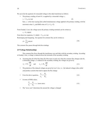 Transformers10
We can write the equations for sinusoidal voltage in this ideal transformer as follows.
• The primary winding of turns N1 is supplied by a sinusoidal voltage v1.
v1 = V1m cos (t) (9)
here, v1 is the time-varying (also called instantaneous) voltage applied to the primary winding, with the
maximum value V1m and RMS value of V1 (=V1m/2).
From Faraday’s Law, the voltage across the primary winding terminals can be written as:
v1 =N1 (d/dt)
From these two equations, N1 (d/dt) = V1m cos (t)
Rearranging and integrating, the equation for common flux can be written as:
)sin(
1
1
t
N
V m


  (10)
This common flux passes through both the windings.
2.9 Voltage Relationships
This common flux flows through the transformer core and links with the secondary winding. According
to Faraday’s law, a voltage is induced across the terminals of the secondary winding.
 Assuming that all of the flux links all of the turns in each coil, when the common flux changes (d /dt),
a sinusoidal voltage v2 is induced in the secondary winding, the voltages are given by:
dt
d
Nv

11  and
dt
d
Nv

22  (11)
• The polarities of the induced voltages are given by Lenz’s law; i.e. the induced voltages (also called
emf) produce currents that tend to oppose the flux change.
• From the above equations,
2
1
2
1
N
N
v
v
 (12)
• In terms of RMS values,
2
1
2
1
N
N
V
V
 = a (turns ratio) (13)
• The “turns ratio” determines the amount the voltage is changed
 