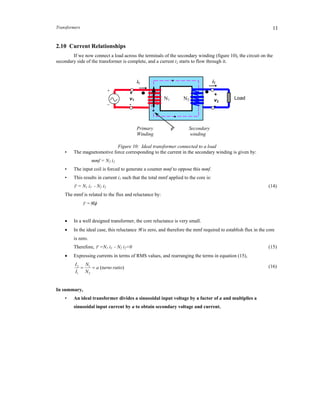 Transformers 11
2.10 Current Relationships
If we now connect a load across the terminals of the secondary winding (figure 10), the circuit on the
secondary side of the transformer is complete, and a current i2 starts to flow through it.
Figure 10: Ideal transformer connected to a load
• The magnetomotive force corresponding to the current in the secondary winding is given by:
mmf = N2 i2
• The input coil is forced to generate a counter mmf to oppose this mmf.
• This results in current i1 such that the total mmf applied to the core is:
F = N1 i1 - N2 i2 (14)
The mmf is related to the flux and reluctance by:
F =
 In a well designed transformer, the core reluctance is very small.
 In the ideal case, this reluctance  is zero, and therefore the mmf required to establish flux in the core
is zero.
Therefore, F =N1 i1 - N2 i2=0 (15)
 Expressing currents in terms of RMS values, and rearranging the terms in equation (15),
)(
2
1
1
2
ratioturnsa
N
N
I
I
 (16)
In summary,
• An ideal transformer divides a sinusoidal input voltage by a factor of a and multiplies a
sinusoidal input current by a to obtain secondary voltage and current.
Primary Secondary
Winding winding
N1 N2 Load
i2i1
+
v1
-
+
_
+
v2
-
 