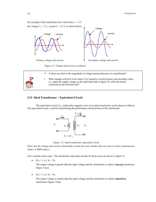 Transformers12
For example, if the transformer has a turns ratio a = 1/2,
the voltage V2 = 2 V1, current I2 = 0.5 I1 as shown below.
Primary voltage and current Secondary voltage and current
Figure 11: Voltage and current waveforms
 Is there any limit to the magnitude of voltage increase/decrease in a transformer?
• What changes will have to be made if we wanted to switch primary and secondary sides,
i.e., apply the supply voltage on the right hand side in figure 10, while the load is
connected on the left hand side?
2.11 Ideal Transformer – Equivalent Circuit
The equivalent circuit (i.e., without the magnetic core) of an ideal transformer can be drawn as follows.
The equivalent circuit is used for determining the performance characteristics of the transformer.
Figure. 12: Ideal transformer equivalent circuit
[Note that the voltage and current relationships remain the same whether they are shown in their instantaneous
values or RMS values.]
Let’s consider some cases. The transformer equivalent circuits for these cases are shown in figure 13.
 If a < 1, i.e. N1 < N2
The output voltage is greater than the input voltage and the transformer is called a step-up transformer
(figure 13(a)).
 If a > 1, i.e. N1 > N2
The output voltage is smaller than the input voltage and the transformer is called a step-down
transformer (figure 13(b)).
voltage current
voltage
current
V1
I1
N1 V2N2
I2 = aI1
V1 =aV 2
 