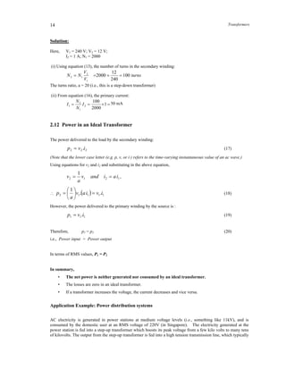 Transformers14
Solution:
Here, V1 = 240 V; V2 = 12 V;
I2 = 1 A; N1 = 2000
(i) Using equation (13), the number of turns in the secondary winding:
turns
V
V
NN 100
240
12
2000
1
2
12 
The turns ratio, a = 20 (i.e., this is a step-down transformer)
(ii) From equation (16), the primary current:
 1
2000
100
2
1
2
1 I
N
N
I 50 mA
2.12 Power in an Ideal Transformer
The power delivered to the load by the secondary winding:
222 .ivp  (17)
(Note that the lower case letter (e.g. p, v, or i ) refers to the time-varying instantaneous value of an ac wave.)
Using equations for v2 and i2 and substituting in the above equation,
1212
1
iaiandv
a
v  ,
   11112 ..
1
iviav
a
p 





 (18)
However, the power delivered to the primary winding by the source is :
111 .ivp  (19)
Therefore, p1 = p2 (20)
i.e., Power input = Power output
In terms of RMS values, P1 = P2
In summary,
• The net power is neither generated nor consumed by an ideal transformer.
• The losses are zero in an ideal transformer.
• If a transformer increases the voltage, the current decreases and vice versa.
Application Example: Power distribution systems
AC electricity is generated in power stations at medium voltage levels (i.e., something like 11kV), and is
consumed by the domestic user at an RMS voltage of 220V (in Singapore). The electricity generated at the
power station is fed into a step-up transformer which boosts its peak voltage from a few kilo volts to many tens
of kilovolts. The output from the step-up transformer is fed into a high tension transmission line, which typically
 