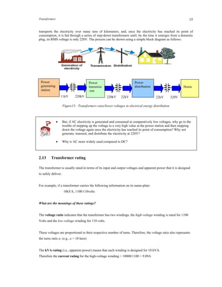 Transformers 15
transports the electricity over many tens of kilometers, and, once the electricity has reached its point of
consumption, it is fed through a series of step-down transformers until, by the time it emerges from a domestic
plug, its RMS voltage is only 220V. The process can be shown using a simple block diagram as follows:
Figure15: Transformers raise/lower voltages in electrical energy distribution
 But, if AC electricity is generated and consumed at comparatively low voltages, why go to the
trouble of stepping up the voltage to a very high value at the power station and then stepping
down the voltage again once the electricity has reached its point of consumption? Why not
generate, transmit, and distribute the electricity at 220V?
 Why is AC more widely used compared to DC?
2.13 Transformer rating
The transformer is usually rated in terms of its input and output voltages and apparent power that it is designed
to safely deliver.
For example, if a transformer carries the following information on its name-plate:
10kVA, 1100/110volts
What are the meanings of these ratings?
The voltage ratio indicates that the transformer has two windings, the high-voltage winding is rated for 1100
Volts and the low-voltage winding for 110 volts.
These voltages are proportional to their respective number of turns. Therefore, the voltage ratio also represents
the turns ratio a. (e.g., a = 10 here)
The kVA rating (i.e., apparent power) means that each winding is designed for 10 kVA.
Therefore the current rating for the high-voltage winding = 10000/1100 = 9.09A
Power
generating
station
Power
transmiss
-ion
Power
distribution Home
11kV 220kV 220kV 22kV 22kV 220V
 