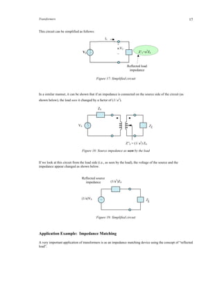 Transformers 17
This circuit can be simplified as follows:
Figure 17: Simplified circuit
In a similar manner, it can be shown that if an impedance is connected on the source side of the circuit (as
shown below), the load sees it changed by a factor of (1/ a2
).
Figure 18: Source impedance as seen by the load
If we look at this circuit from the load side (i.e., as seen by the load), the voltage of the source and the
impedance appear changed as shown below.
Figure 19: Simplified circuit
Application Example: Impedance Matching
A very important application of transformers is as an impedance matching device using the concept of “reflected
load”.
+
a.V2
_
ZS
Reflected load
impedance
Z’L=a2
ZL
+
_~VS
I1
ZL
Reflected source
impedance
~
(1/a2
)ZS
(1/a)VS
ZL
Z
+_~VS
ZS
Z”S = (1/ a2
) ZS
 