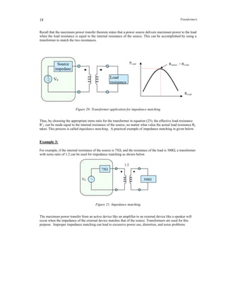 Transformers18
Recall that the maximum power transfer theorem states that a power source delivers maximum power to the load
when the load resistance is equal to the internal resistance of the source. This can be accomplished by using a
transformer to match the two resistances.
Figure 20: Transformer application for impedance matching
Thus, by choosing the appropriate turns ratio for the transformer in equation (25), the effective load resistance
R’L can be made equal to the internal resistance of the source, no matter what value the actual load resistance RL
takes. This process is called impedance matching. A practical example of impedance matching in given below.
Example 3:
For example, if the internal resistance of the source is 75, and the resistance of the load is 300, a transformer
with turns ratio of 1:2 can be used for impedance matching as shown below.
Figure 21: Impedance matching
The maximum power transfer from an active device like an amplifier to an external device like a speaker will
occur when the impedance of the external device matches that of the source. Transformers are used for this
purpose. Improper impedance matching can lead to excessive power use, distortion, and noise problems.
ZL
+_~ VS
Source
impedanc
Load
resistance
RLoad
PLoad Rsource = RLoad
_~VS
1:2
75
ZL300
 