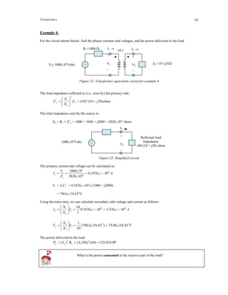Transformers 19
Example 4:
For the circuit shown below, find the phasor currents and voltages, and the power delivered to the load.
Figure 22: Transformer equivalent circuit for example 4
The load impedance reflected to (i.e., seen by) the primary side:
ohmsjZ
N
N
Z LL )2010()10(' 2
2
2
1







The total impedance seen by the source is:
ZS = R1 + Z’L = 1000 + 1000 + j2000 = 282845o
ohms
Figure 23: Simplified circuit
The primary current and voltage can be calculated as:
A
Z
V
I
s
s 0
0
0
1 453536.0
452828
01000




V1 = I1Z’L = 0.3536-45o
x (1000 + j2000)
= 790.618.43o
V
Using the turns ratio, we can calculate secondary side voltage and current as follows:
AI
N
N
I 00
1
2
1
2 45536.3453536.0
1
10







VV
N
N
V 00
1
1
2
2 43.1806.79)43.186.790(
10
1







The power delivered to the load:
WRIP LL 0331.125)10()536.3()( 22
2 
What is the power consumed in the reactive part of the load?
VS=10000o
Volts ZL=10+j20
10:1
~
R1=1000  I2 I1 
+
V2
_
+
V1
_
I1
+
V1
_
Reflected load
Impedance
100 (10 + j20) ohms
~10000o
Volts
 