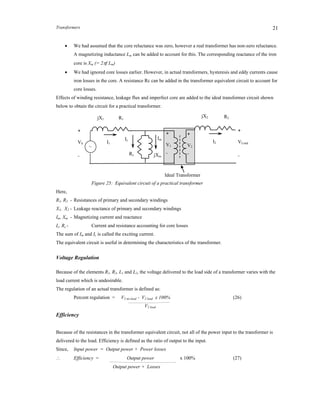 Transformers 21
 We had assumed that the core reluctance was zero, however a real transformer has non-zero reluctance.
A magnetizing inductance Lm can be added to account for this. The corresponding reactance of the iron
core is Xm (= 2f Lm)
 We had ignored core losses earlier. However, in actual transformers, hysteresis and eddy currents cause
iron losses in the core. A resistance Rc can be added in the transformer equivalent circuit to account for
core losses.
Effects of winding resistance, leakage flux and imperfect core are added to the ideal transformer circuit shown
below to obtain the circuit for a practical transformer.
Figure 25: Equivalent circuit of a practical transformer
Here,
R1, R2 - Resistances of primary and secondary windings
X1, X2 - Leakage reactance of primary and secondary windings
Im, Xm - Magnetizing current and reactance
Ic, Rc - Current and resistance accounting for core losses
The sum of Im and Ic is called the exciting current.
The equivalent circuit is useful in determining the characteristics of the transformer.
Voltage Regulation
Because of the elements R1, R2, L1 and L2, the voltage delivered to the load side of a transformer varies with the
load current which is undesirable.
The regulation of an actual transformer is defined as:
Percent regulation = V2 no-load - V2 load x 100% (26)
V2 load
Efficiency
Because of the resistances in the transformer equivalent circuit, not all of the power input to the transformer is
delivered to the load. Efficiency is defined as the ratio of output to the input.
Since, Input power = Output power + Power losses
 Efficiency = Output power x 100% (27)
Output power + Losses
+
VS
_
R2jX2
+
VLoad
_
Ideal Transformer
I1
jX1
Ic
+
V1
_
I2
+
V2
_
R1
Im
Rc jXm
~
 