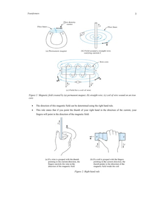Transformers 3
Direction of the Magnetic Field
 The direction of this magentic field can be determined using the right hand rule.
 This rule states that if you point the thumb of your right hand in the direction of the current, your
fingers will point in the direction of the magnetic field.
Figure 1: Magnetic field created by (a) permanent magnet, (b) straight wire, (c) coil of wire wound on an iron
core
Figure 2: Right hand rule
 