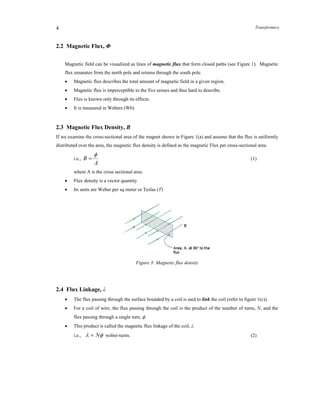 Transformers4
2.2 Magnetic Flux, Φ
Magnetic field can be visualized as lines of magnetic flux that form closed paths (see Figure 1). Magnetic
flux emanates from the north pole and returns through the south pole.
 Magnetic flux describes the total amount of magnetic field in a given region.
 Magnetic flux is imperceptible to the five senses and thus hard to describe.
 Flux is known only through its effects.
 It is measured in Webers (Wb)
2.3 Magnetic Flux Density, B
If we examine the cross-sectional area of the magnet shown in Figure 1(a) and assume that the flux is uniformly
distributed over the area, the magnetic flux density is defined as the magnetic Flux per cross-sectional area.
i.e.,
A
B

 (1)
where A is the cross sectional area.
 Flux density is a vector quantity
 Its units are Weber per sq meter or Teslas (T)
Figure 3: Magnetic flux density
2.4 Flux Linkage, λ
 The flux passing through the surface bounded by a coil is said to link the coil (refer to figure 1(c)).
 For a coil of wire, the flux passing through the coil is the product of the number of turns, N, and the
flux passing through a single turn, .
 This product is called the magnetic flux linkage of the coil, λ.
i.e.,  N weber-turns. (2)
 