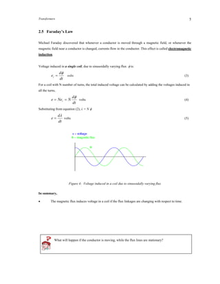 Transformers 5
2.5 Faraday’s Law
Michael Faraday discovered that whenever a conductor is moved through a magnetic field, or whenever the
magnetic field near a conductor is changed, currents flow in the conductor. This effect is called electromagnetic
induction.
Voltage induced in a single coil, due to sinusoidally varying flux  is:
dt
d
et

 volts (3)
For a coil with N number of turns, the total induced voltage can be calculated by adding the voltages induced in
all the turns,
dt
d
NNee t

 volts (4)
Substituting from equation (2), λ = N 
dt
d
e

 volts (5)
Figure 4: Voltage induced in a coil due to sinusoidally varying flux
In summary,
 The magnetic flux induces voltage in a coil if the flux linkages are changing with respect to time.
What will happen if the conductor is moving, while the flux lines are stationary?
 