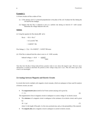 Transformers6
Example 1:
A 10-turn circular coil has a radius of 5cm.
(i) A flux density of 0.5 T is directed perpendicular to the plane of the coil. Evaluate the flux linking the
coil and the flux linakges.
(ii) Suppose that the flux is reduced to zero at a uniform rate during an interval of 1 milli second.
Determine the voltage induced in the coil.
Solution:
(i) Using the equation for flux density (B = /A):
flux  = B A = B π r2
= 0.5 π (0.05) 2
Wb
= 0.003927 Wb
Flux linkage, λ = N  = 10 x 0.003927 = 0.03927 Wb-turns
(ii) If the flux is reduced from this value to zero in dt = 0.001 seconds,
Induced voltage, e = dλ/dt = - 0.03927
0.001
= - 39.27 V
Note that, here the flux is being reduced from a positive value to zero, hence the negative sign. However, more
information is needed to determine the polarity of this voltage using Lenz’s Law. Thus the minus sign of the
result is not meaningful.
2.6 Analogy between Magnetic and Electric Circuits
In circuits that involve multiple coils magnetic circuit concepts, which are analogous to those used for analysis
of electric circuits, are used.
 The magnetomotive force (mmf) of an N-turn current carrying coil is given by:
F = N i (6)
The magnetomotive force in magnetic circuits is analogous to a source voltage of an electric circuit.
 The reluctance of a magnetic circuit is analogous to the resistance of an electric circuit, and is given
by:
 = l /A (7)
where l is the length of the path, A is the cross-sectional area, and  is the permeability of the material.
 The magnetic flux  in a magnetic circuit is analogous to current in electric circuits.
 