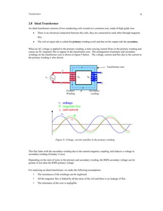 Transformers 9
2.8 Ideal Transformer
An ideal transformer consists of two conducting coils wound on a common core, made of high grade iron.
 There is no electrical connection between the coils, they are connected to each other through magnetic
flux.
 The coil on input side is called the primary winding (coil) and that on the output side the secondary.
When an AC voltage is applied to the primary winding, a time-varying current flows in the primary winding and
causes an AC magnetic flux to appear in the transformer core. The arrangement of primary and secondary
windings on the transformer core is shown in figure 9 below. The voltage, current and flux due to the current in
the primary winding is also shown.
Figure 9: Voltage, current and flux in the primary winding
This flux links with the secondary winding due to the mutual magnetic coupling, and induces a voltage in
secondary winding (Faraday’s Law).
Depending on the ratio of turns in the primary and secondary winding, the RMS secondary voltage can be
greater or less than the RMS primary voltage.
For analyzing an ideal transformer, we make the following assumptions:
• The resistances of the windings can be neglected.
• All the magnetic flux is linked by all the turns of the coil and there is no leakage of flux.
• The reluctance of the core is negligible.
v1

i1
v1
N1 N2
Primary Secondary
Winding winding
+
_
i1
v1
Transformer core
 