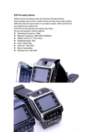 EG110 watch phone
Watch phone has always been the favorite of foreign friends.
Some people want to own a watch phone but they worry that it will be
difficult to dial and input words in so small a screen. With CCK EG110,
you needn't worry about this.
CCK EG110 has dial key and words input keys,
So you will operate it without difficult.
l Operating Frequency: GSM
l Network Frequency: 900/1800/1900MHz/
l SIZE(L×W×H): 61.1*52.19mm
l Weight/package: 95G
l Color: black/ blue
l Talk time: 180-250m
l Style: Handwritten
l Standby time: 200-280h
 