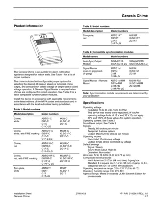 Installation Sheet 27MAY03 P/N: 3100561 REV: 1.0
Genesis Chime 1 / 2
Genesis Chime
Product information
The Genesis Chime is an audible fire alarm notification
appliance designed for indoor walls. See Table 1 for a list of
model numbers.
The chime includes field configurable jumper options for
selecting the desired dB output, steady or temporal chime
output, and constant non-coded voltage or single-stroke coded
voltage operation. A Genesis Signal Master is required when
chimes are configured for coded operation. See Table 2 for a
list of compatible synchronization modules.
Install this device in accordance with applicable requirements
in the latest editions of the NFPA codes and standards and in
accordance with the local authorities having jurisdiction.
Table 1: Model numbers
Model description Model numbers
Chime,
white
ADTG1-C MG1-C
EG1-C XLSG1-C
G1-C ZG1-C
G1-C-LG
Chime,
white, with FIRE marking
ADTG1F-C MG1F-C
EG1F-C XLSG1F-C
G1F-C ZG1F-C
G1F-C-LG
Chime,
red
ADTG1R-C MG1R-C
EG1R-C XLSG1R-C
G1R-C ZG1R-C
G1R-C-LG
Chime,
red, with FIRE marking
ADTG1RF-C MG1RF-C
EG1RF-C XLSG1RF-C
G1RF-C ZG1RF-C
G1RF-C-LG
Trim plate,
white
ADTG1T MG1T
EG1T XLSG1T
G1T ZG1T
G1T-LG
Table 1: Model numbers
Model description Model numbers
Trim plate,
red
ADTG1RT MG1RT
EG1RT XLSG1RT
G1RT ZG1RT
G1RT-LG
Table 2: Compatible synchronization modules
Model names Model numbers
Auto-Sync Output
Module
SIGA-CC1S SIGA-MCC1S
SIGA-CC1S-LG SIGA-MCC1S-LG
Signal Master
snap-on piggyback
(1-gang)
ADTG1M MG1M
EG1M XLSG1M
G1M ZG1M
G1M-LG
Signal Master - Remote
Mount
ADTG1M-RM MG1M-RM
EG1M-RM XLSG1M-RM
G1M-RM ZG1M-RM
G1M-RM-LG
Note: Synchronization module requirements are determined by
your application
Specifications
Operating voltage
Regulated 16 to 33 Vdc, 16 to 33 Vfwr
This device was tested to the regulated 24 Vdc/fwr
operating voltage limits of 16 V and 33 V. Do not apply
80% and 110% of these values for system operation.
Operating current: See Table 2
Sound level output: See Table 3
Signals
Steady: 60 strokes per minute
Temporal: 3-stroke pattern
Coded: Maximum 60 strokes per minute
Operating modes
Non-coded: Continuous voltage
Coded: Single-stroke controlled by voltage
Default settings
Signal: Steady
Sound level output: High db
Operation: Non-coded
Wire size: 12 to 18 AWG (2.50 to 0.75 sq mm)
Compatible electrical boxes
North American 2-1/2 in (64 mm) deep 1-gang box
Standard 4 in square box 1-1/2 in (38 mm), 2-gang, or 4 in
octagonal with G1T or G1RT trim accessory
Operating temperature range: 32 to 120 °F (0 to 49 °C)
Operating humidity range: 0 to 93% RH
Agency listings: Meets or exceeds UL464 Seventh Edition for
private mode
 