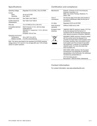 P/N 3100558 • REV 04 • REB 30JAN13 3 / 4
Specifications
Operating Voltage Regulated 16 to 33 VDC, 16 to 33 VFWR
Current
Alarm
Operating
40 mA at 24 VDC
See Table 4
Sound level output See Table 2 and Table 3
Audible directional
characteristics
See Table 5 and Table 6
Wire size 12 to 18 AWG (0.75 to 2.50 mm²)
Compatible electrical
boxes
North American 2-1/2 in. (64 mm) deep
single-gang box
Standard 4 in. square box 1-1/2 in. (38 mm)
deep box
European 100 mm² box
Operating environment
Temperature
Relative humidity
32 to 120°F (0 to 49°C)
0 to 93% noncondensing
Note: This device was tested to the regulated 24 DC/FWR operating
voltage limits of 16 V and 33 V. Do not apply 80% and 110% of these
values for system operation.
Certification and compliance
Manufacturer Edwards, A Division of UTC Fire & Security
Americas Corporation, Inc.
8985 Town Center Parkway, Bradenton, FL
34202, USA
Year of
manufacture
The first two digits of the date code (located on
the product identification label) are the year of
manufacture.
UL rating Regulated 24 DC and 24 FWR
North American
standards
CAN/ULC-S525 and UL 464
European Union
directives
1999/5/EC (R&TTE directive): Hereby, UTC Fire
& Security declares that this device is in
compliance with the essential requirements and
other relevant provisions of Directive 1999/5/EC.
2002/96/EC (WEEE directive): Products marked
with this symbol cannot be disposed of as
unsorted municipal waste in the European Union.
For proper recycling, return this product to your
local supplier upon the purchase of equivalent
new equipment, or dispose of it at designated
collection points. For more information see:
www.recyclethis.info.
2004/108/EC (EMC directive): Non-European
manufacturers must designate an authorized
representative in the Community. Our authorized
manufacturing representative is:
UTC Fire & Security B.V.
Kelvinstraat 7, 6003 DH Weert, Netherlands
Contact information
For contact information, see www.edwardsutcfs.com.
 