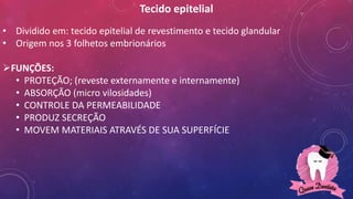 Tecido epitelial
• Dividido em: tecido epitelial de revestimento e tecido glandular
• Origem nos 3 folhetos embrionários
FUNÇÕES:
• PROTEÇÃO; (reveste externamente e internamente)
• ABSORÇÃO (micro vilosidades)
• CONTROLE DA PERMEABILIDADE
• PRODUZ SECREÇÃO
• MOVEM MATERIAIS ATRAVÉS DE SUA SUPERFÍCIE
 