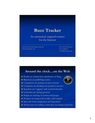 Buzz Tracker
            An automated, targeted scanner
                   for the Internet

2008 Economic Gardening Conference           Eric Ervin, GIS Analyst
Steamboat Springs, CO                        City of Littleton
                                             eervin@littletongov.org




    Around the clock....on the Web
 People are writing their experiences on blogs
 Reporters are publishing stories
 Competitors are putting out press releases
 Companies are detailing new products/services
 Searchers are “tagging” with social bookmarks
 Customers are asking questions
 People are chatting on forums and groups
 Products are being sold on eBay and Craigslist
 New jobs from competitors are being listed
 Twitter users are telling us what they are doing in real-time




                                                                       1