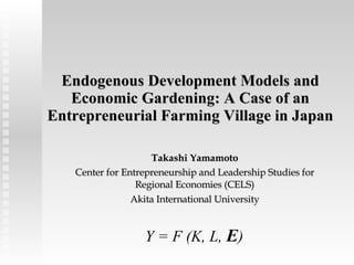 Endogenous Development Models and Economic Gardening: A Case of an Entrepreneurial Farming Village in Japan Takashi Yamamoto Center for Entrepreneurship and Leadership Studies for Regional Economies (CELS) Akita International University Y = F (K, L,  E ) 